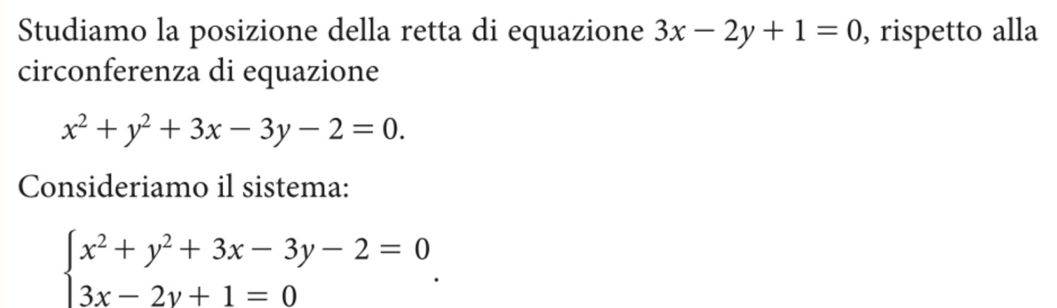 Studiamo la posizione della retta di equazione 3x-2y+1=0 , rispetto alla
circonferenza di equazione
x^2+y^2+3x-3y-2=0. 
Consideriamo il sistema:
beginarrayl x^2+y^2+3x-3y-2=0 3x-2y+1=0endarray..