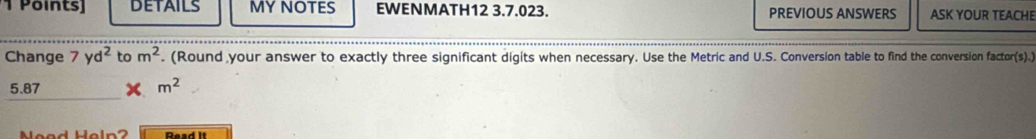 Points] DETAILS MY NOTES EWENMATH12 3.7.023. PREVIOUS ANSWERS ASK YOUR TEACHE 
Change 7yd^2 to m^2. (Round your answer to exactly three significant digits when necessary. Use the Metric and U.S. Conversion table to find the conversion factor(s).)
5.87 m^2
Read It