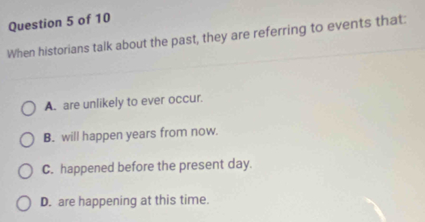 When historians talk about the past, they are referring to events that:
A. are unlikely to ever occur.
B. will happen years from now.
C. happened before the present day.
D. are happening at this time.