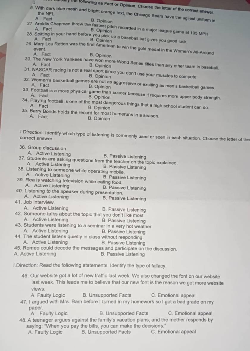 asaly the following as Fact or Opinion. Choose the letter of the correct answer
the NFL
δ. With dark blue mesh and bright orange text, the Chicago Bears have the ugliest uniform in
A. Fact B. Opinion
27. Aroldis Chapman threw the fastest pitch recorded in a major league game at 105 MPH
A. Fact
B. Opinion
28. Spitting in your hand before you pick up a baseball bat gives you good luck.
A. Fact
B. Opinion
29. Mary Lou Retton was the first American to win the gold medal in the Women's All-Around
event.
A. Fact B. Opinion
30. The New York Yankees have won more World Series titles than any other team in basebali.
A. Fact B. Opinion
31. NASCAR racing is not a real sport since you don't use your muscles to compete.
A. Fact B. Opinion
32. Women's basketball games are not as aggressive or exciting as men's basketball games.
A. Fact B. Opinion
33. Football is a more physical game than soccer because it requires more upper body strength.
A. Fact B. Opinion
34. Playing football is one of the most dangerous things that a high school student can do.
A. Fact B. Opinion
35. Barry Bonds holds the record for most homeruns in a season.
A. Fact B. Opinion
1.Direction: Identify which type of listening is commonly used or seen in each situation. Choose the letter of the
correct answer.
36. Group discussion
A. Active Listening B. Passive Listening
37. Students are asking questions from the teacher on the topic explained.
A. Active Listening B. Passive Listening
38. Listening to someone while operating mobile.
A. Active Listening B. Passive Listening
39. Rea is watching television while eating food.
A. Active Listening B. Passive Listening
40. Listening to the speaker during presentation.
A. Active Listening B. Passive Listening
41. Job interview.
A. Active Listening B. Passive Listening
42. Someone talks about the topic that you don't like most.
A. Active Listening B. Passive Listening
43. Students were listening to a seminar in a very hot weather.
A. Active Listening B. Passive Listening
44. The student listens quietly in class without responding.
A. Active Listening B. Passive Listening
45. Romeo could decode the messages and participate on the discussion.
A. Active Listening B. Passive Listening
l.Direction: Read the following statements. Identify the type of fallacy.
46. Our website got a lot of new traffic last week. We also changed the font on our website
iast week. This leads me to believe that our new font is the reason we got more website
views.
A. Faulty Logic B. Unsupported Facts C. Emotional appeal
47. I argued with Mrs. Barn before I turned in my homework so I got a bad grade on my
paper.
A. Faulty Logic B. Unsupported Facts C. Emotional appeal
48. A teenager argues against the family's vacation plans, and the mother responds by
saying: "When you pay the bills, you can make the decisions."
A. Faulty Logic B. Unsupported Facts C. Emotional appeal