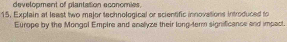 development of plantation economies. 
15. Explain at least two major technological or scientific innovations introduced to 
Europe by the Mongol Empire and analyze their long-term significance and impact.