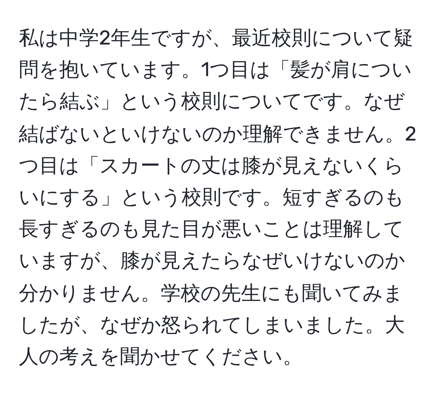 私は中学2年生ですが、最近校則について疑問を抱いています。1つ目は「髪が肩についたら結ぶ」という校則についてです。なぜ結ばないといけないのか理解できません。2つ目は「スカートの丈は膝が見えないくらいにする」という校則です。短すぎるのも長すぎるのも見た目が悪いことは理解していますが、膝が見えたらなぜいけないのか分かりません。学校の先生にも聞いてみましたが、なぜか怒られてしまいました。大人の考えを聞かせてください。