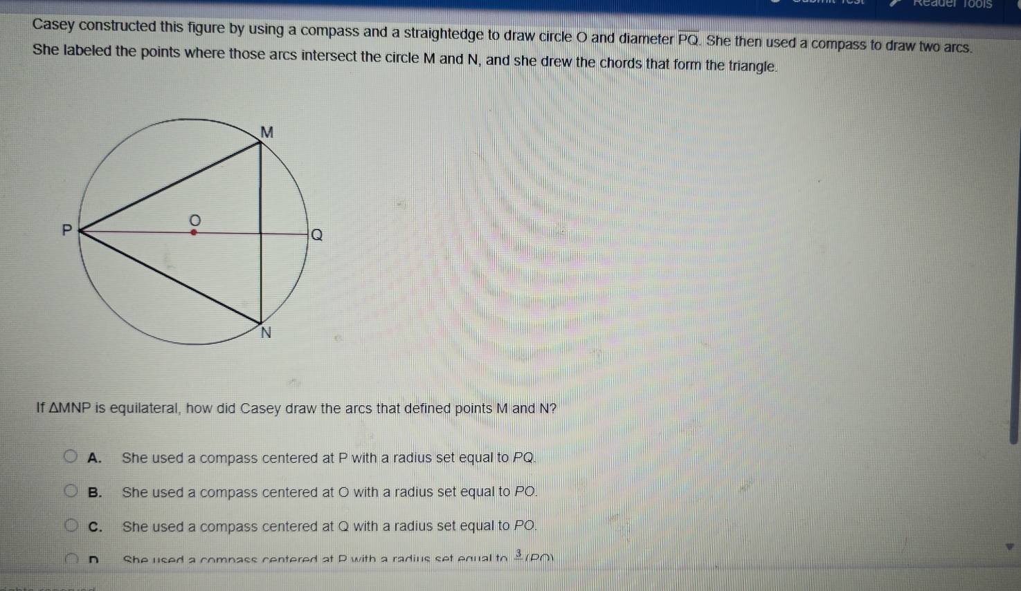 Reader 1001s
Casey constructed this figure by using a compass and a straightedge to draw circle O and diameter overline PQ. She then used a compass to draw two arcs.
She labeled the points where those arcs intersect the circle M and N, and she drew the chords that form the triangle.
If △ MNP is equilateral, how did Casey draw the arcs that defined points M and N?
A. She used a compass centered at P with a radius set equal to PQ.
B. She used a compass centered at O with a radius set equal to PO.
C. She used a compass centered at Q with a radius set equal to PO.
n She used a comnass centered at P with a radius set equal to frac 3 (P∩)