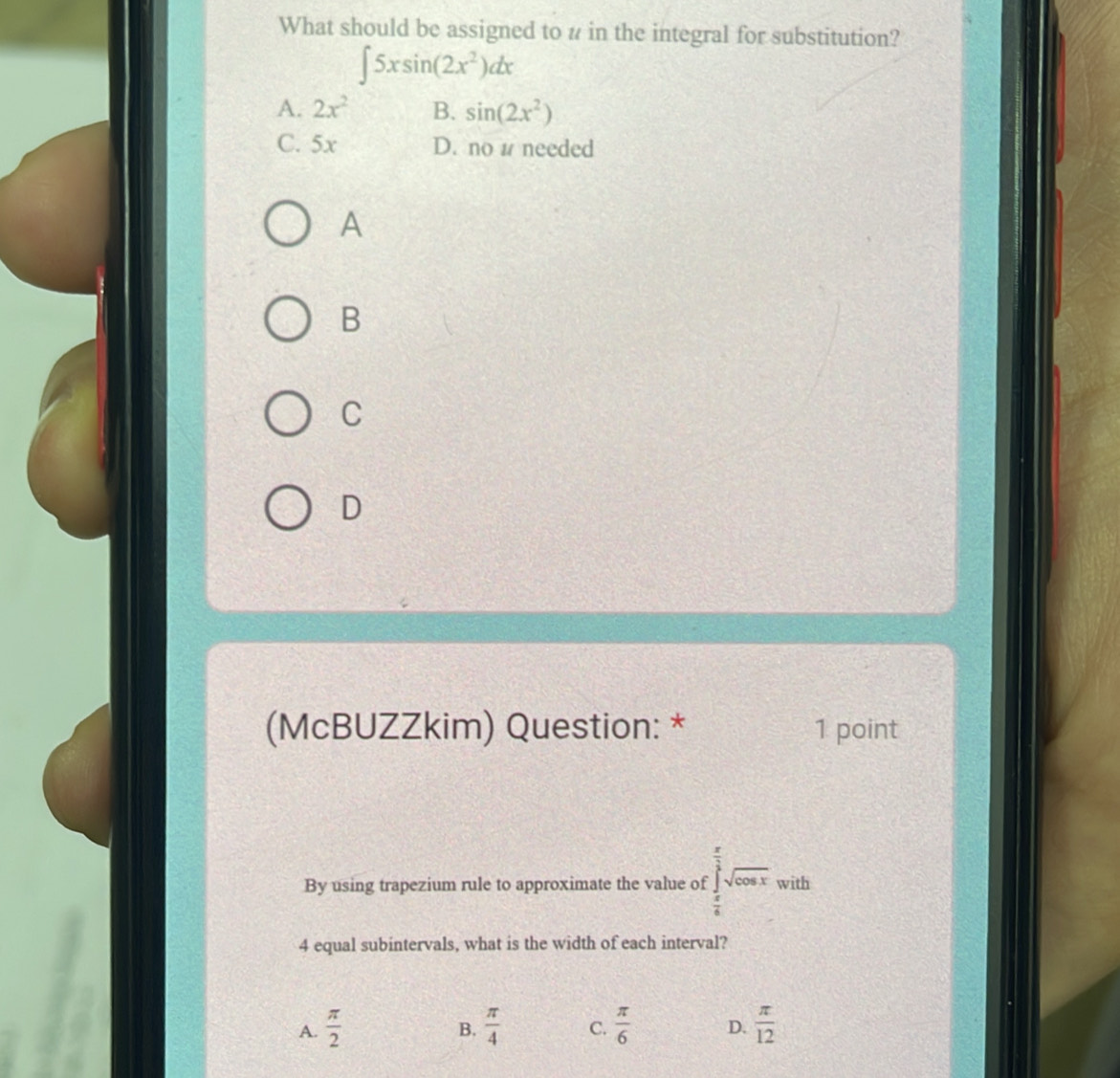 What should be assigned to # in the integral for substitution?
∈t 5xsin (2x^2)dx
A. 2x^2 B. sin (2x^2)
C. 5x D. no 1 needed
A
B
C
D
(McBUZZkim) Question: * 1 point
By using trapezium rule to approximate the value of ∈tlimits _ π /6 ^ π /3 sqrt(cos x) with
4 equal subintervals, what is the width of each interval?
A.  π /2   π /4  C.  π /6  D.  π /12 
B.