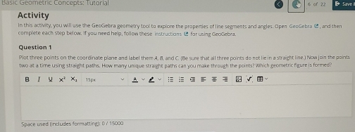 Basic Geometric Concepts: Tutorial 6 of 22 
Activity 
In this activity, you will use the GeoGebra geometry tool to explore the properties of line segments and angles. Open GeoGebra C, and them 
complete each step below. If you need help, follow these instructions ( for using GeoGebra. 
Question 1 
Plot three points on the coordinate plane and label them A, 8, and C. (Be sure that all three points do not lie in a straight line.) Now join the points 
two at a time using straight paths. How many unique straight paths can you make through the points? Which geometric figure is formed? 
B  15px 
Space used (includes formatting) 0 / 15000