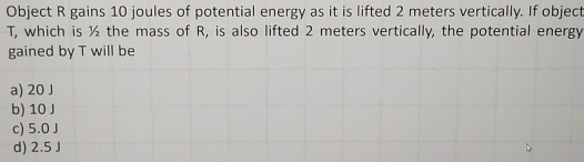 Object R gains 10 joules of potential energy as it is lifted 2 meters vertically. If object
T, which is ½ the mass of R, is also lifted 2 meters vertically, the potential energy
gained by T will be
a) 20 J
b) 10 J
c) 5.0 J
d) 2.5 J