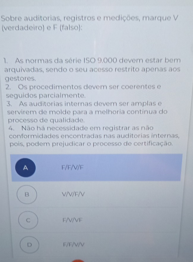 Sobre auditorias, registros e medições, marque V
(verdadeiro) e F (falso):
1. As normas da série ISO 9.000 devem estar bem
arquivadas, sendo o seu acesso restrito apenas aos
gestores.
2. Os procedimentos devem ser coerentes e
seguidos parcialmente.
3. As auditorias internas devem ser amplas e
servirem de molde para a melhoria continua do
processo de qualidade.
4. Não há necessidade em registrar as não
conformidades encontradas nas auditorias internas,
pois, podem prejudicar o processo de certificação.
A F/F/V/F
B V/V/F/V
C F/V/VF
D F/F/V/V