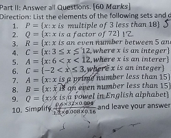 Part II: Answer all Questions. [60 Marks] 
Direction: List the elements of the following sets and d 
1. P= x:x is multiple of 3 less than 18) 
2. Q= x: x is a factor of 72  
3. R= x:x is an even number between 5 an 
4. C= x:3≤ x≤ 12 , where x is an integer 
5. A= x:6 where x is an interer 
6. C=(-2 where x is an integer 
7. A= x:xis a prime number less than 15
8. B= x:xis an even number less than 15
9. Q= x:x is a vowel in English alphabet 
10. Simplify  (0.6* 32* 0.004)/12* 0.008* 0.16  and leave your answer