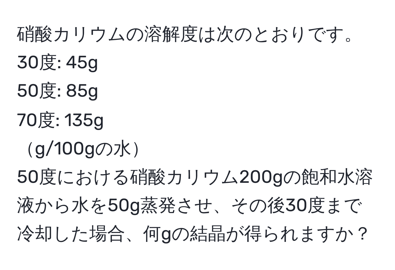 硝酸カリウムの溶解度は次のとおりです。  
30度: 45g  
50度: 85g  
70度: 135g  
g/100gの水  
50度における硝酸カリウム200gの飽和水溶液から水を50g蒸発させ、その後30度まで冷却した場合、何gの結晶が得られますか？