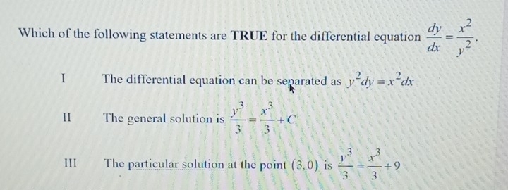 Which of the following statements are TRUE for the differential equation  dy/dx = x^2/y^2 .
I The differential equation can be separated as y^2dy=x^2dx
II The general solution is  y^3/3 = x^3/3 +C
III a The particular solution at the point (3,0) is  y^3/3 = x^3/3 +9