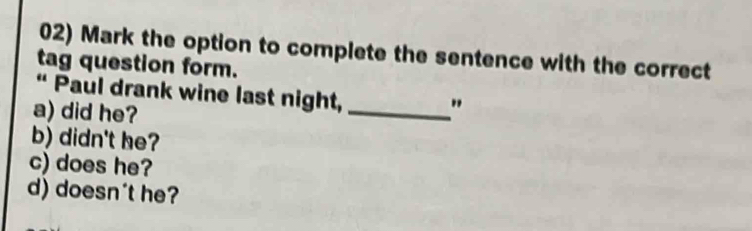 Mark the option to complete the sentence with the correct
tag question form.
“ Paul drank wine last night,
a) did he?
_"
b) didn't he?
c) does he?
d) doesn't he?