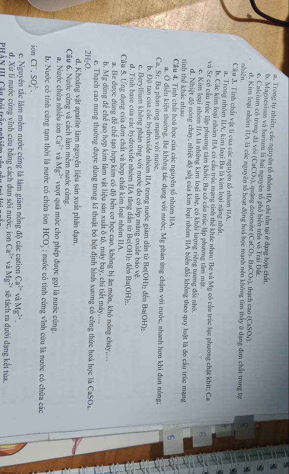 a. Trong tự nhiên, các nguyên tố nhóm IIA chi tồn tại ở dạng hợp chất.
b. Magnesium và barium là hai nguyên tổ phổ biển trên vỏ Trái Đất.
e. Calcium có trong đá vôi (CaCO_3) , quặng dolomite (CaCO_3.BaCO_3) , thạch cao (CaSO_4).
d. Kim loại nhóm HIA là các nguyên tổ hoạt động hoá học mạnh nên không tìm thấy ở dạng đơn chất trong tự 8
nhiên.
Câu 3. Tính chất vật lí của các nguyên tổ nhóm IIA.
a. Trong nhóm IA, kim loại Ba là kim loại nặng nhất.
b. Các kim loại nhóm IIA có cấu trúc mạng tinh thể khác nhau: Be và Mg có cấu trúc lục phương chặt khít; Ca 6
và Sr có cấu trúc lập phương tâm khổi; Ba có cấu trúc lập phương tâm mặt.
c. Kim loại nhóm IIA là những kim loại nhẹ, có khối lượng riếng tương đổi nhỏ.
d. Nhiệt độ nóng chảy, nhiệt độ sôi của kim loại nhóm IIA biến đổi không theo quy luật là do cấu trúc mạng
tinh thể khác nhau. 5
Câu 4. Tính chất hoá học của các nguyên tố nhóm IIA.
a. Ở điều kiện thường, Be không tác dụng với nước; Mg phản ứng chậm với nước, nhanh hơn khi đun nóng;
Ca, Sr, Ba phản ứng mạnh với nước.
b. Độ tan của các hydroxide nhóm IIA trong nước giảm dần từ Be(OH)_2 đến Ba(OH)_2.
c. Beryllium không phản ứng với nước do có lớp màng oxide bảo vệ.
d. Tính base của các hydroxide nhóm IIA tăng dần từ Be(OH)_2 đền Ba(OH)_2.
Câu 5. Ứng dụng của đơn chất và hợp chất kim loại nhóm IIA.
a. Be được dùng để chế tạo hợp kim có độ bền cơ học cao, không bị ăn mòn, khó nóng chảy,...
b. Mg dùng để chế tạo hợp kim làm vật liệu sản xuất ô tô, máy bay, chi tiết máy,...
c. Thạch cao nung thường được dùng trong kĩ thuật bó bột định hình xương có công thức hoá học là CaSO₄.
2H_2O.
d. Khoáng vật apatite làm nguyên liệu sản xuất phân đạm.
Câu 6. Nước cứng và cách làm mềm nước cứng.
a. Nước chứa nhiều ion Ca^(2+) và Mg^(2+) vượt quá mức cho phép được gọi là nước cứng.
b. Nước có tính cứng tạm thời là nước có chứa ion HCO_3^(-; nước có tính cứng vĩnh cứu là nước có chứa các
ion Cl^-),SO_4^((2-).
c. Nguyên tắc làm mềm nước cứng là làm giảm nồng độ các cation Ca^2+) và Mg^(2+).
d. Xứ lí nước cứng vĩnh cửu bằng cách đun sôi nước, ion Ca^(2+) và Mg^(2+) sẽ tách ra dưới dạng kết tủa.
PHẢN II Câu hội trắc nghiêm vô