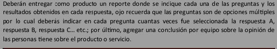 Deberán entregar como producto un reporte donde se indique cada una de las preguntas y los 
resultados obtenidos en cada respuesta, ojo recuerda que las preguntas son de opciones múltiples 
por lo cual deberás indicar en cada pregunta cuantas veces fue seleccionada la respuesta A, 
respuesta B, respuesta C... etc.; por último, agæegar una conclusión por equipo sobre la opinión de 
las personas tiene sobre el producto o servicio.