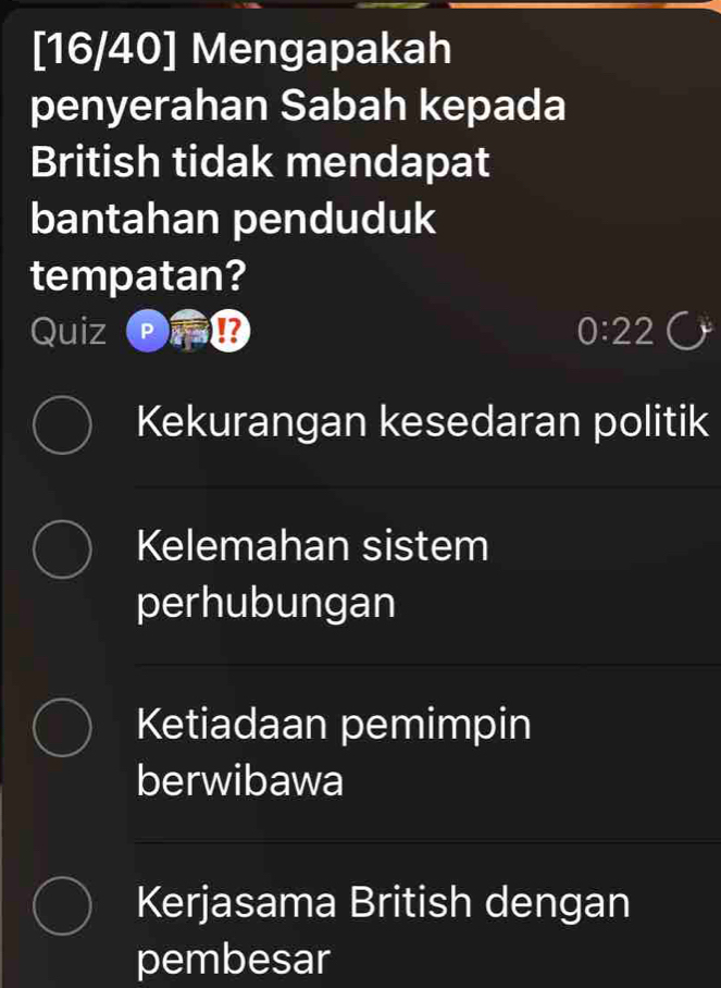 [16/40] Mengapakah
penyerahan Sabah kepada
British tidak mendapat
bantahan penduduk
tempatan?
Quiz 0:22
Kekurangan kesedaran politik
Kelemahan sistem
perhubungan
Ketiadaan pemimpin
berwibawa
Kerjasama British dengan
pembesar