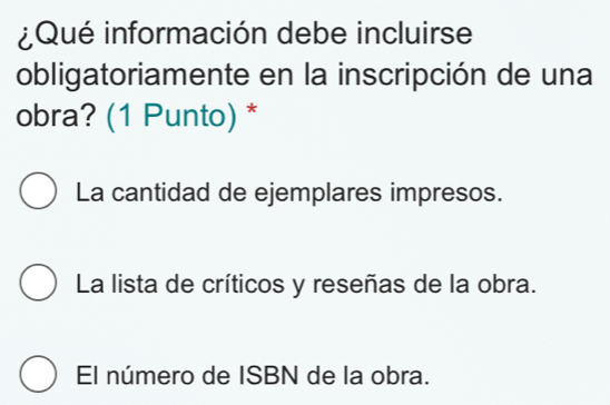 ¿Qué información debe incluirse
obligatoriamente en la inscripción de una
obra? (1 Punto) *
La cantidad de ejemplares impresos.
La lista de críticos y reseñas de la obra.
El número de ISBN de la obra.