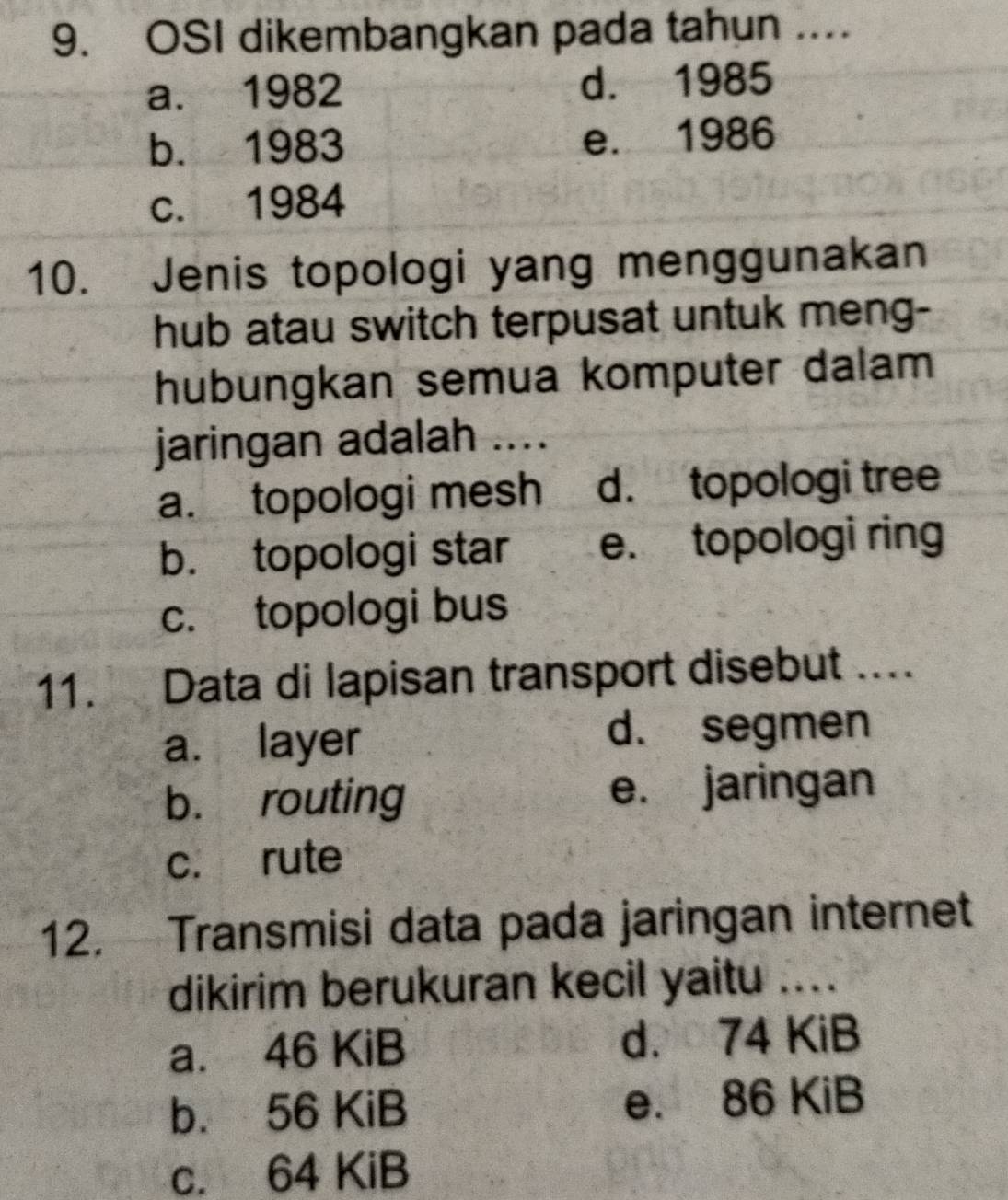 OSI dikembangkan pada tahun ....
a. 1982 d. 1985
b. 1983 e. 1986
c. 1984
10. Jenis topologi yang menggunakan
hub atau switch terpusat untuk meng-
hubungkan semua komputer dalam
jaringan adalah ....
a. topologi mesh d. topologi tree
b. topologi star e. topologi ring
c. topologi bus
11. Data di lapisan transport disebut ....
a. layer
d. segmen
b. routing e. jaringan
c. rute
12. Transmisi data pada jaringan internet
dikirim berukuran kecil yaitu ....
a. 46 KiB d. 74 KiB
b. 56 KiB e. 86 KiB
c. 64 KiB