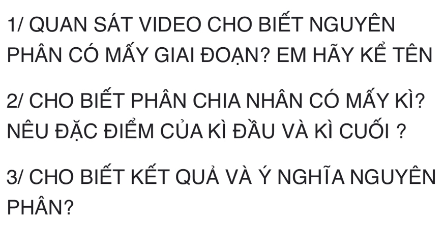 1/ QUAN SÁT VIDEO CHO BIẾT NGUYÊN 
PHÂN CÓ MÃY GIAI ĐOẠN? EM HÃY KÊ TÊN 
2/ CHO BIẾT PHÂN CHIA NHÂN CÓ MẤY KÌ? 
NÊU đặC đIÊM CủA Kì đầU vÀ Kì CUỐi ? 
3/ CHO BIẾT KẾT QUẢ VÀ Ý NGHĨA NGUYÊN 
PHÂN?