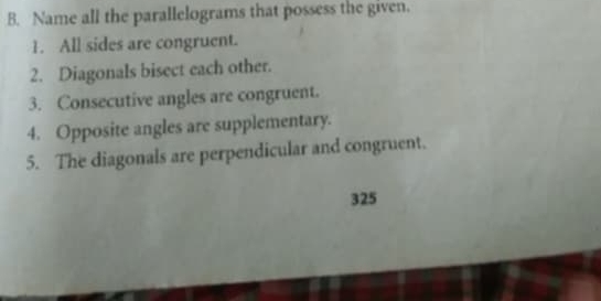 Name all the parallelograms that possess the given. 
1. All sides are congruent. 
2. Diagonals bisect each other. 
3. Consecutive angles are congruent. 
4. Opposite angles are supplementary. 
5. The diagonals are perpendicular and congruent. 
325