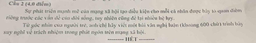 (4,0 điểm) 
Sự phát triển mạnh mẽ của mạng xã hội tạo điễu kiện cho mỗi cá nhân được bảy tỏ quan diễm 
triêng trước các vẫn đề của đời sồng, tuy nhiên cũng để lại nhiều hệ lụy. 
Từ góc nhin của người trẻ, anh/chị hãy viết một bài văn nghị luận (khoảng 600 chữ) trình bảy 
suy nghĩ về trách nhiệm trong phát ngôn trên mạng xã hội. 
_hét_