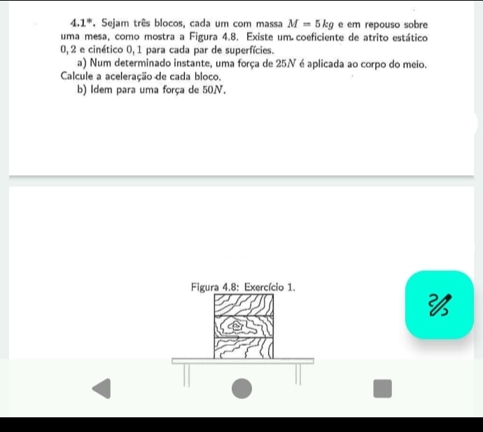 4.1*. Sejam três blocos, cada um com massa M=5kg e em repouso sobre 
uma mesa, como mostra a Figura 4.8. Existe um coeficiente de atrito estático
0, 2 e cinético 0, 1 para cada par de superfícies. 
a) Num determinado instante, uma força de 25N é aplicada ao corpo do meio. 
Calcule a aceleração de cada bloco. 
b) Idem para uma força de 50N. 
Figura 4.8: Exercício 1.