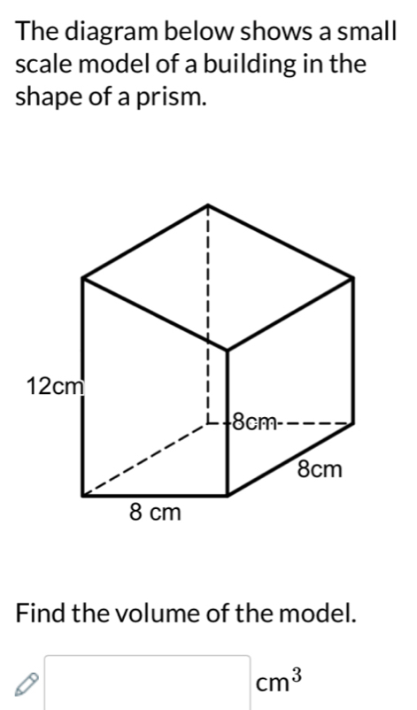 The diagram below shows a small 
scale model of a building in the 
shape of a prism. 
Find the volume of the model. 
□  □ cm^3