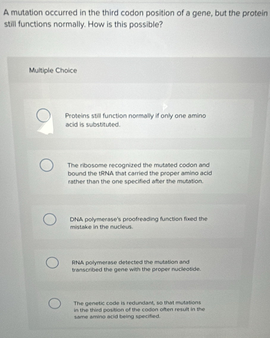 A mutation occurred in the third codon position of a gene, but the protein
still functions normally. How is this possible?
Multiple Choice
Proteins still function normally if only one amino
acid is substituted.
The ribosome recognized the mutated codon and
bound the tRNA that carried the proper amino acid
rather than the one specified after the mutation.
DNA polymerase's proofreading function fixed the
mistake in the nucleus.
RNA polymerase detected the mutation and
transcribed the gene with the proper nucleotide.
The genetic code is redundant, so that mutations
in the third position of the codon often result in the
same amino acid being specified.