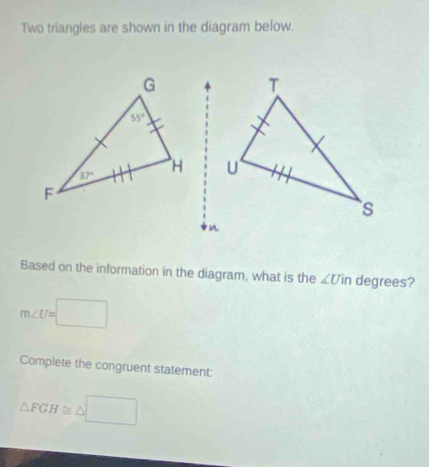 Two triangles are shown in the diagram below.
Based on the information in the diagram, what is the ∠ Uin degrees?
m∠ U=□
Complete the congruent statement:
△ FGH≌ △ □