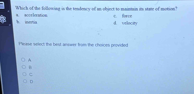 a Which of the following is the tendency of an object to maintain its state of motion?
a. acceleration c. force
o
b. inertia d. velocity
Please select the best answer from the choices provided
A
B
C
D