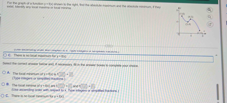 For the graph of a function y=f(x) shown to the right, find the absolute maximum and the absolute minimum, if they 
exist. Identify any local maxima or local minima. 
(Ose ascending order with respect to x. Type integers of simpimed fractions.)
C. There is no local maximum for y=f(x).
Select the correct answer below and, if necessary, fill in the answer boxes to complete your choice.
A. The local minimum of y=f(x) is f(□ )=□ .
(Type integers or simplified fractions.)
B. The local minima of y=f(x) are f(□ )=□ and f(□ )=□ .
(Use ascending order with respect to x. Type integers or simplified fractions.)
C. There is no local minimum for y=f(x).