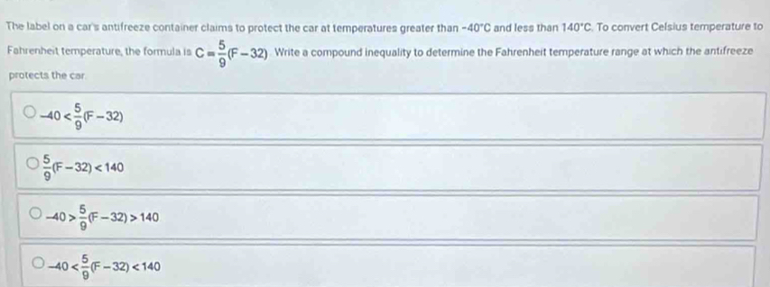 The label on a car's antifreeze container claims to protect the car at temperatures greater than -40°C and less than 140°C. To convert Celsius temperature to
Fahrenheit temperature, the formula is C= 5/9 (F-32) Write a compound inequality to determine the Fahrenheit temperature range at which the antifreeze
protects the car.
-40
 5/9 (F-32)<140</tex>
-40> 5/9 (F-32)>140
-40 <140</tex>