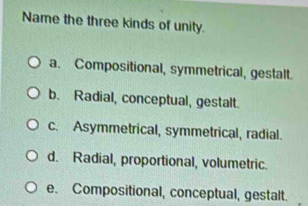 Name the three kinds of unity.
a. Compositional, symmetrical, gestalt.
b. Radial, conceptual, gestalt.
c. Asymmetrical, symmetrical, radial.
d. Radial, proportional, volumetric.
e. Compositional, conceptual, gestalt.