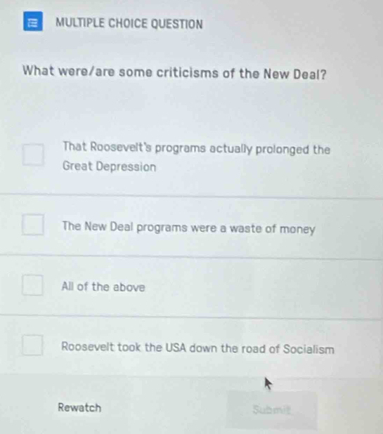 QUESTION
What were/are some criticisms of the New Deal?
That Roosevelt's programs actually prolonged the
Great Depression
The New Deal programs were a waste of money
All of the above
Roosevelt took the USA down the road of Socialism
Rewatch Submit