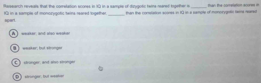 Research reveals that the correlation scores in IQ in a sample of dizygotic twins reared together is_ than the correlation scores in
IQ in a sample of monozygotic twins reared together, _than the correlation scores in IQ in a sample of monozygotic twins reared
apart.
A weaker; and also weaker
B weaker; but stronger
C stronger, and also stronger
D stronger; but weaker