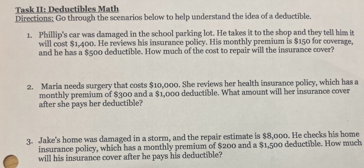 Task II: Deductibles Math 
Directions: Go through the scenarios below to help understand the idea of a deductible. 
1. Phillip's car was damaged in the school parking lot. He takes it to the shop and they tell him it 
will cost $1,400. He reviews his insurance policy. His monthly premium is $150 for coverage, 
and he has a $500 deductible. How much of the cost to repair will the insurance cover? 
2. Maria needs surgery that costs $10,000. She reviews her health insurance policy, which has a 
monthly premium of $300 and a $1,000 deductible. What amount will her insurance cover 
after she pays her deductible? 
3. Jake's home was damaged in a storm, and the repair estimate is $8,000. He checks his home 
insurance policy, which has a monthly premium of $200 and a $1,500 deductible. How much 
will his insurance cover after he pays his deductible?