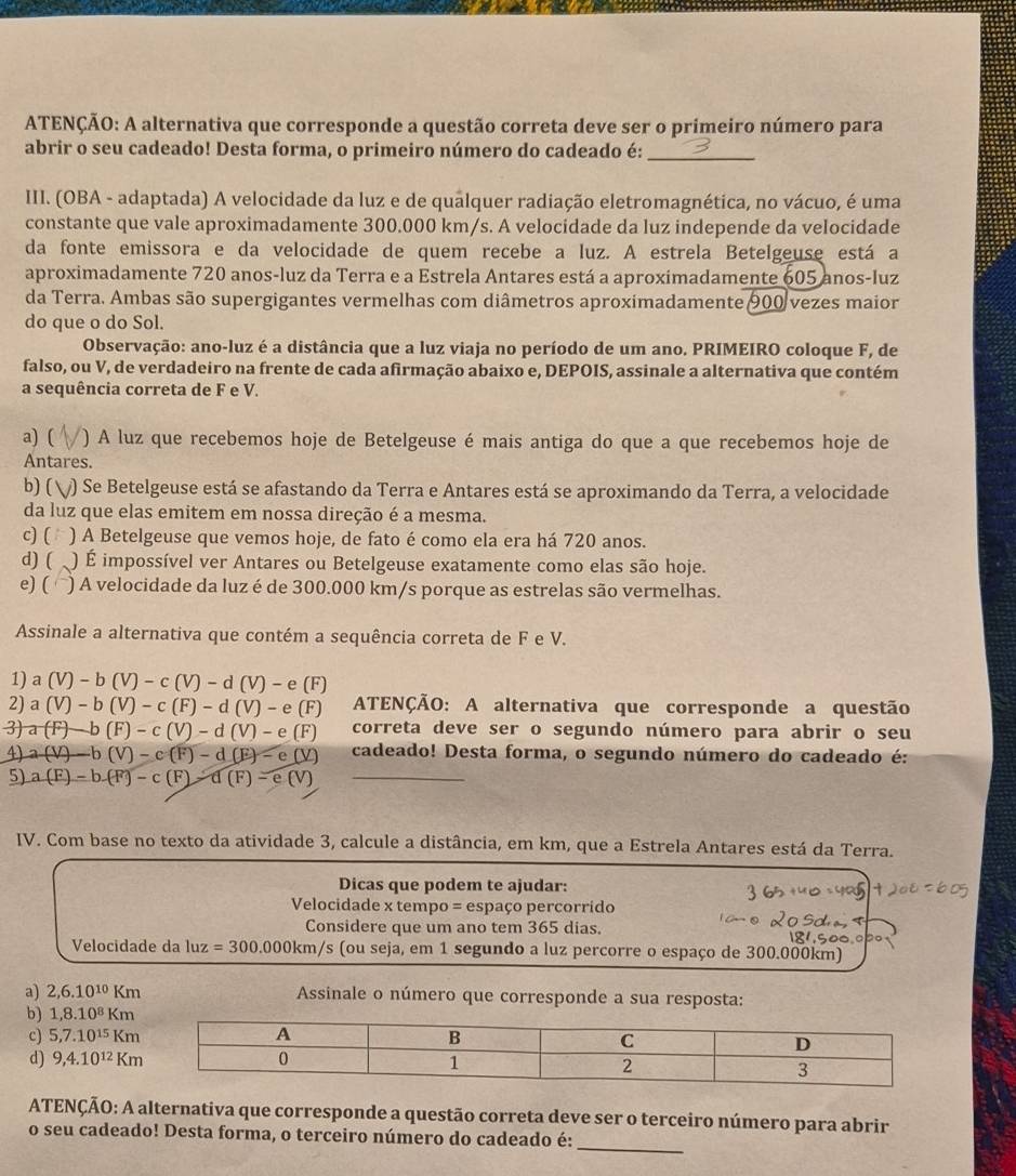 ATENÇÃO: A alternativa que corresponde a questão correta deve ser o primeiro número para
abrir o seu cadeado! Desta forma, o primeiro número do cadeado é:_
III. (OBA - adaptada) A velocidade da luz e de qualquer radiação eletromagnética, no vácuo, é uma
constante que vale aproximadamente 300.000 km/s. A velocidade da luz independe da velocidade
da fonte emissora e da velocidade de quem recebe a luz. A estrela Betelgeuse está a
aproximadamente 720 anos-luz da Terra e a Estrela Antares está a aproximadamente 605 anos-luz
da Terra. Ambas são supergigantes vermelhas com diâmetros aproximadamente 900 vezes maior
do que o do Sol.
* Observação: ano-luz é a distância que a luz viaja no período de um ano. PRIMEIRO coloque F, de
falso, ou V, de verdadeiro na frente de cada afirmação abaixo e, DEPOIS, assinale a alternativa que contém
a sequência correta de F e V.
a) ( ) A luz que recebemos hoje de Betelgeuse é mais antiga do que a que recebemos hoje de
Antares.
b) ( v) Se Betelgeuse está se afastando da Terra e Antares está se aproximando da Terra, a velocidade
da luz que elas emitem em nossa direção é a mesma.
c) ( : ) A Betelgeuse que vemos hoje, de fato é como ela era há 720 anos.
d) ( . ) É impossível ver Antares ou Betelgeuse exatamente como elas são hoje.
e)( ) A velocidade da luz é de 300.000 km/s porque as estrelas são vermelhas.
Assinale a alternativa que contém a sequência correta de F e V.
1) a (V)-b(V)-c(V)-d(V)-e(F)
2) a (V)-b(V)-c(F)-d(V)-e(F) ATENÇÃO: A alternativa que corresponde a questão
3) a (F)-b(F)-c(V)-d(V)-e(F) correta deve ser o segundo número para abrir o seu
4) a(V)-b(V)-c(F)-d(E)-e(V) cadeado! Desta forma, o segundo número do cadeado é:
5) a(F)-b(F)-c(F)-d(F)-e(V _
IV. Com base no texto da atividade 3, calcule a distância, em km, que a Estrela Antares está da Terra.
Dicas que podem te ajudar:
Velocidade x tempo = espaço percorrido
Considere que um ano tem 365 dias.
Velocidade da luz=300.000km/s (ou seja, em 1 segundo a luz percorre o espaço de 300.000km)
a) 2,6.10^(10)Km Assinale o número que corresponde a sua resposta:
b) 1,8.10^8Km
c) 5,7.10^(15)Km
d) 9,4.10^(12)Km
ATENÇÃO: A alternativa que corresponde a questão correta deve ser o terceiro número para abrir
_
o seu cadeado! Desta forma, o terceiro número do cadeado é: