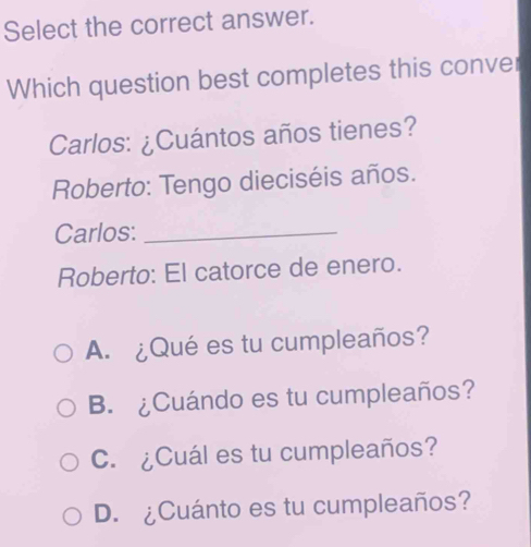 Select the correct answer.
Which question best completes this conver
Carlos: ¿Cuántos años tienes?
Roberto: Tengo dieciséis años.
Carlos:_
Roberto: El catorce de enero.
A. ¿Qué es tu cumpleaños?
B. ¿Cuándo es tu cumpleaños?
C. ¿Cuál es tu cumpleaños?
D. ¿Cuánto es tu cumpleaños?