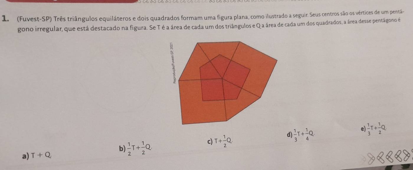 (Fuvest-SP) Três triângulos equiláteros e dois quadrados formam uma figura plana, como ilustrado a seguir. Seus centros são os vértices de um pentá-
gono irregular, que está destacado na figura. Se T é a área de cada um dos triângulos e Q a área de cada um dos quadrados, a área desse pentágono é
d)  1/3 T+ 1/4 Q. 
e  1/3 T+ 1/2 Q.
c)
a) T+Q b)  1/2 T+ 1/2 Q. T+ 1/2 Q.