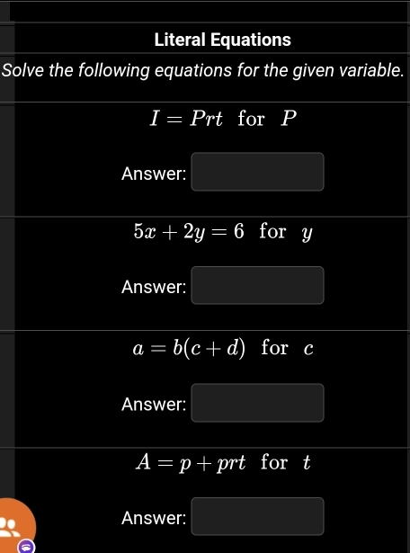 Literal Equations 
Solve the following equations for the given variable.
I=Prt for P
Answer: MN= h/h 
5x+2y=6 for y
Answer: MN= □ /□  
a=b(c+d) for c
Answer: PM= □ /□  
A=p+prt for t
Answer: PM= □ /□  