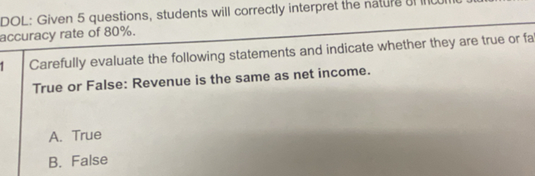 DOL: Given 5 questions, students will correctly interpret the nature aI I
accuracy rate of 80%.
1 Carefully evaluate the following statements and indicate whether they are true or fa
True or False: Revenue is the same as net income.
A. True
B. False