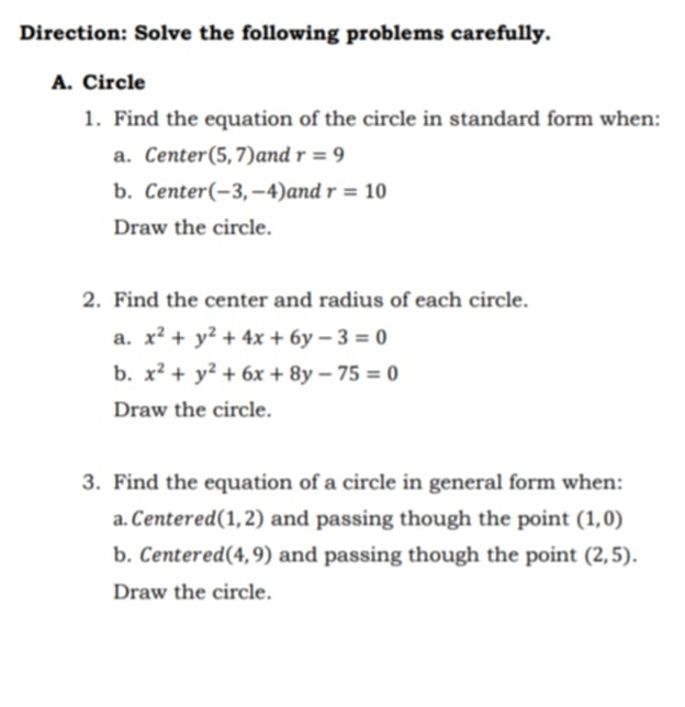 Direction: Solve the following problems carefully. 
A. Circle 
1. Find the equation of the circle in standard form when: 
a. Center (5,7) and r=9
b. Center (-3,-4) and r=10
Draw the circle. 
2. Find the center and radius of each circle. 
a. x^2+y^2+4x+6y-3=0
b. x^2+y^2+6x+8y-75=0
Draw the circle. 
3. Find the equation of a circle in general form when: 
a. Centered (1,2) and passing though the point (1,0)
b. Centered (4,9) and passing though the point (2,5). 
Draw the circle.