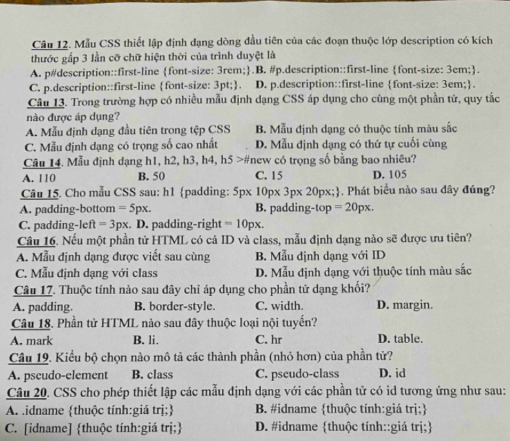Mẫu CSS thiết lập định dạng dòng đầu tiên của các đoạn thuộc lớp description có kích
thước gấp 3 Iần cỡ chữ hiện thời của trình duyệt là
A. p#description::first-line font-size: 3rem;.B. #p.description::first-line font-size: 3em;.
C. p.description::first-line font-size: 3pt;. D. p.description::first-line font-size: 3em;.
Câu 13. Trong trường hợp có nhiều mẫu định dạng CSS áp dụng cho cùng một phần tử, quy tắc
nào được áp dụng?
A. Mẫu định dạng đầu tiên trong tệp CSS B. Mẫu định dạng có thuộc tính màu sắc
C. Mẫu định dạng có trọng số cao nhất D. Mẫu định dạng có thứ tự cuối cùng
Câu 14. Mẫu định dạng h1, h2, h3, h4, h5 >#new có trọng số bằng bao nhiêu?
A. 110 B. 50 C. 15 D. 105
Câu 15. Cho mẫu CSS sau: h1 padding: 5p* 10p* 3p* 20px;. Phát biểu nào sau đây đúng?
A. padding-bottom =5px. B. padding-top =20px.
C. padding left=3px. D. padding-right =10px.
Câu 16. Nếu một phần tử HTML có cả ID và class, mẫu định dạng nào sẽ được ưu tiên?
A. Mẫu định dạng được viết sau cùng B. Mẫu định dạng với ID
C. Mẫu định dạng với class D. Mẫu định dạng với thuộc tính màu sắc
Câu 17. Thuộc tính nào sau đây chỉ áp dụng cho phần tử dạng khối?
A. padding. B. border-style. C. width. D. margin.
Câu 18. Phần tử HTML nào sau đây thuộc loại nội tuyến?
A. mark B. li. C. hr D. table.
Câu 19. Kiểu bộ chọn nào mô tả các thành phần (nhỏ hơn) của phần tử?
A. pseudo-element B. class C. pseudo-class D. id
Câu 20. CSS cho phép thiết lập các mẫu định dạng với các phần tử có id tương ứng như sau:
A. idname thuộc tính:giá trị; B. #idname thuộc tính:giá trị;
C. [idname] thuộc tính:giá trị; D. #idname thuộc tính::giá trị;
