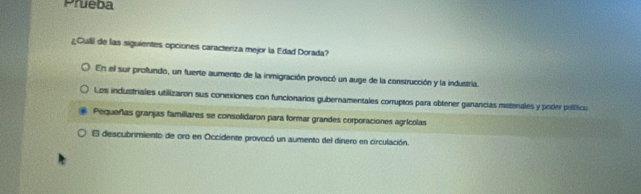 Prueba
¿Cull de las siguientes opciones caracteriza mejor la Edad Dorada?
En el sur profundo, un fuerte aumento de la inmigración provocó un auge de la construcción y la industría.
Los industriales utilizaron sus conexiones con funcionarios gubernamentales corruptos para obtener ganancias matenales y poder político
Pequeñas granjas familiares se consolidaron para formar grandes corporaciones agrícolas
El descubrimiento de oro en Occidente provocó un aumento del dinero en circulación.