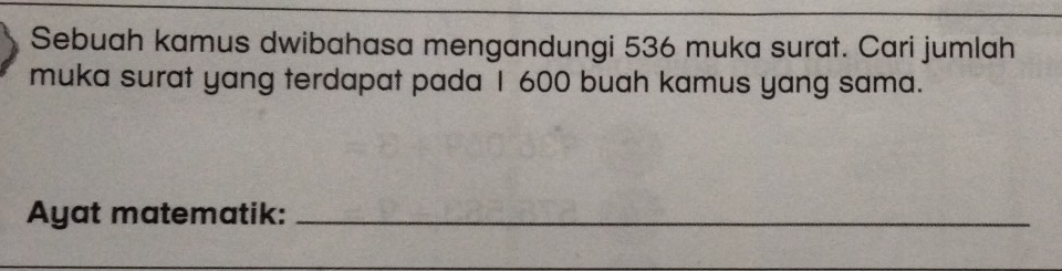 Sebuah kamus dwibahasa mengandungi 536 muka surat. Cari jumlah 
muka surat yang terdapat pada I 600 buah kamus yang sama. 
Ayat matematik:_