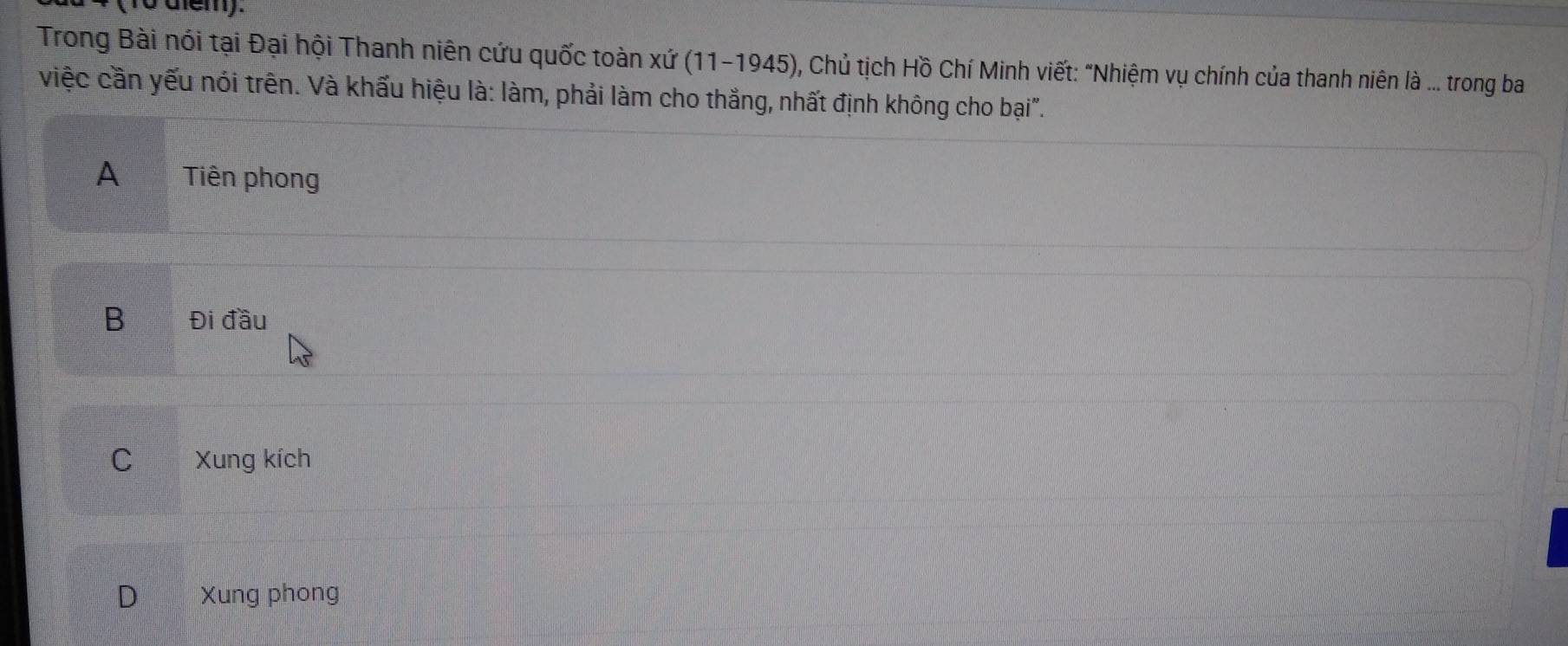 (T0 diểm).
Trong Bài nói tại Đại hội Thanh niên cứu quốc toàn xứ (11-1945) 0, Chủ tịch Hồ Chí Minh viết: "Nhiệm vụ chính của thanh niên là ... trong ba
việc cần yếu nói trên. Và khấu hiệu là: làm, phải làm cho thắng, nhất định không cho bại".
A Tiên phong
B Đi dwidehat au
C Xung kích
D Xung phong