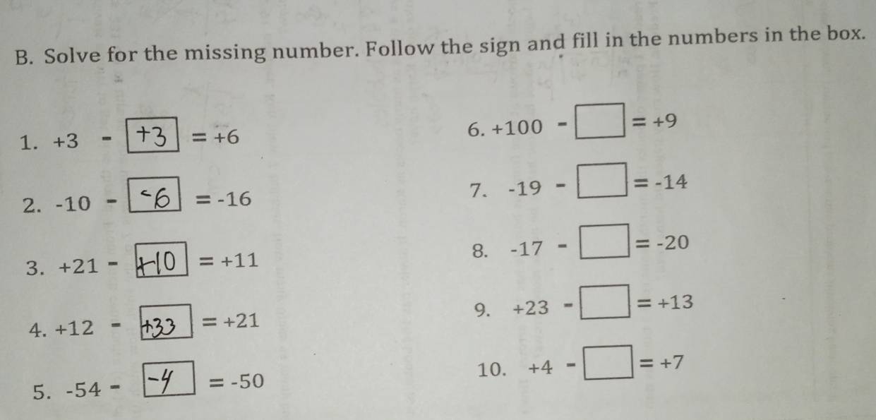 Solve for the missing number. Follow the sign and fill in the numbers in the box. 
1. +3=
=+6
6. +100-□ =+9
2. -10-
=-16
7. -19-□ =-14
3. +21= =+11 8. -17-□ =-20
4. +12= =+21 9. +23-□ =+13
10. 
5. -54=| =-50 +4-□ =+7