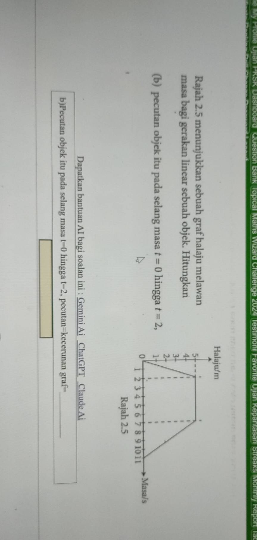 Dashboard Question Bank Topical Maths Wizard Challenge 2024 Testimoni Favorte Ujian Kepantasan Streaks Monthly Report T 
Halaju/m 
Rajah 2.5 menunjukkan sebuah graf halaju melawan 
masa bagi gerakan linear sebuah objek. Hitungkan 
(b) pecutan objek itu pada selang masa t=0 hingga t=2, 
Rajah 2.5 
Dapatkan bantuan AI bagi soalan ini : Gemini Ai ChatGPT Claude Ai 
b)Pecutan objek itu pada selang masa t=0 hingga t=2 , pecutan=kecerunan graf=_