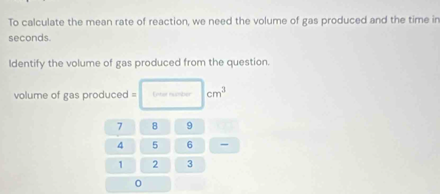 To calculate the mean rate of reaction, we need the volume of gas produced and the time in
seconds. 
ldentify the volume of gas produced from the question. 
volume of gas produced = Enter number cm^3
7 8 9
4 5 6
1 2 3
0