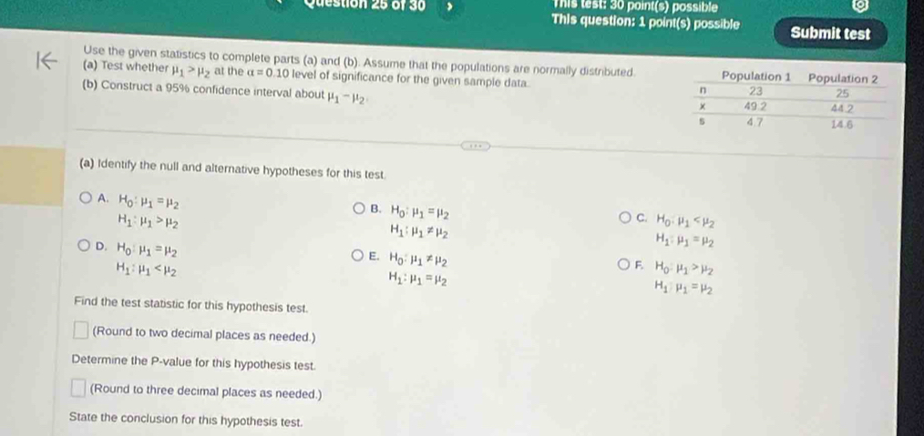 This test: 30 point(s) possible
Question 25 of 30 This question: 1 point(s) possible Submit test
Use the given statistics to complete parts (a) and (b). Assume that the populations are normally distributed.
(a) Test whether mu _1>mu _2 at the alpha =0.10 level of significance for the given sample data. 
(b) Construct a 95% confidence interval about mu _1-mu _2
(a) Identify the null and alternative hypotheses for this test.
A. H_0:mu _1=mu _2
H_1:mu _1>mu _2
C. H_0,mu _1
B. H_0:mu _1=mu _2 H_1:mu _1=mu _2
H_1:mu _1!= mu _2
E. H_0:mu _1!= mu _2
D. H_0:mu _1=mu _2 H_1:mu _1=mu _2
H_1:mu _1
F. H_0,mu _1>mu _2
H_1:mu _1=mu _2
Find the test statistic for this hypothesis test.
(Round to two decimal places as needed.)
Determine the P -value for this hypothesis test.
(Round to three decimal places as needed.)
State the conclusion for this hypothesis test.