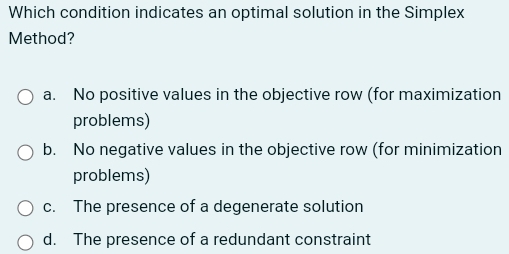 Which condition indicates an optimal solution in the Simplex
Method?
a. No positive values in the objective row (for maximization
problems)
b. No negative values in the objective row (for minimization
problems)
c. The presence of a degenerate solution
d. The presence of a redundant constraint