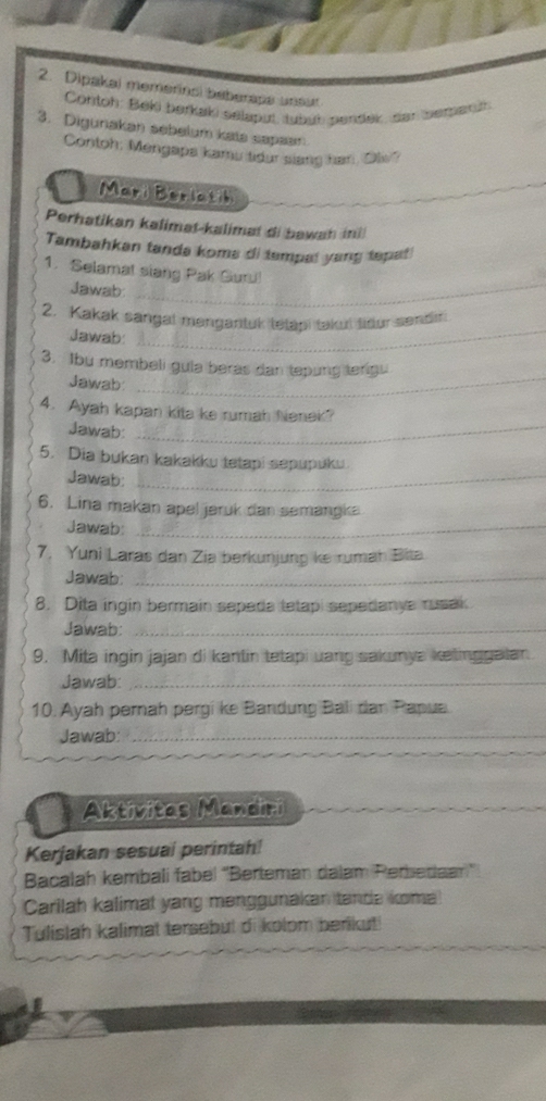 Dipakai memerinci beberape unour 
Contoh: Beki berkaki selaput, tubub pentlek, sar bemerth 
3. Digunakan sebelum kata sapaam 
Contoh: Mengapa kamu tidur slang har, Olw" 
Mari Beriatih 
Perhatikan kalimat-kalimat di bawah ini 
Tambahkan tanda koms di tempal yang tepati 
1. Selamat siang Pak Guru 
Jawab_ 
2. Kakak sangal mangantuk tetapi taku liður sendr 
Jawab: 
_ 
3. Ibu membeli gula beras dan tepung terigu 
Jawab 
_ 
4. Ayah kapan kita ke rumah Nenek? 
Jawab:_ 
5. Dia bukan kakakku tetapi sepupuku. 
Jawab:_ 
6. Lina makan apel jeruk dan semangka 
Jawab:_ 
7, Yuni Laras dan Zia berkunjung ke rumah Bita 
Jawab:_ 
8. Dita ingin bermain sepeda tetap sepedanys rusak 
Jawab:_ 
9. Mita ingin jajan di kantin tetapi uang sakunya ketinggalan 
Jawab:_ 
10. Ayah pernah pergi ke Bandung Bali dan Papua. 
Jawab:_ 
_ 
Aktivitas Mandiri 
Kerjakan sesuai perintah! 
Bacalah kembali fabel ''Berteman dalam Perbedaan'' 
Carilah kalimat yang menggunakan tance koma 
Tulislah kalimat tersebut di kolom berikut